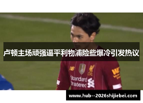 卢顿主场顽强逼平利物浦险些爆冷引发热议 卢顿主场顽强逼平利物浦险些爆冷引发热议