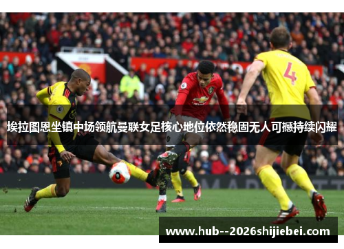 埃拉图恩坐镇中场领航曼联女足核心地位依然稳固无人可撼持续闪耀