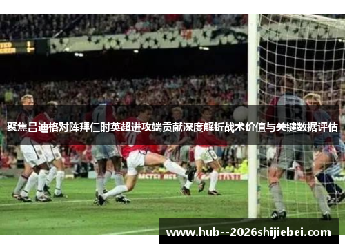 聚焦吕迪格对阵拜仁时英超进攻端贡献深度解析战术价值与关键数据评估